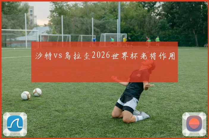 沙特vs乌拉圭2026世界杯老将作用
