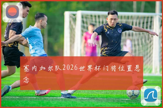 塞内加尔队2026世界杯门将位置悬念