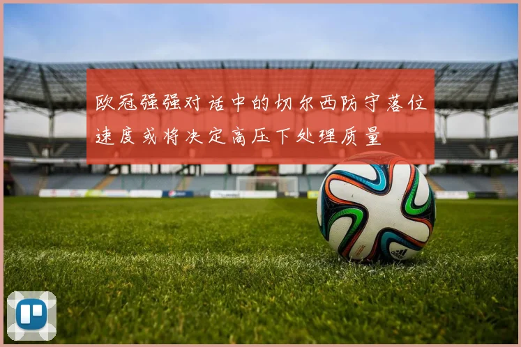 欧冠强强对话中的切尔西防守落位速度或将决定高压下处理质量