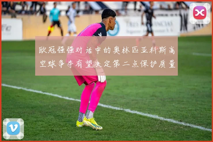 欧冠强强对话中的奥林匹亚科斯高空球争夺有望决定第二点保护质量