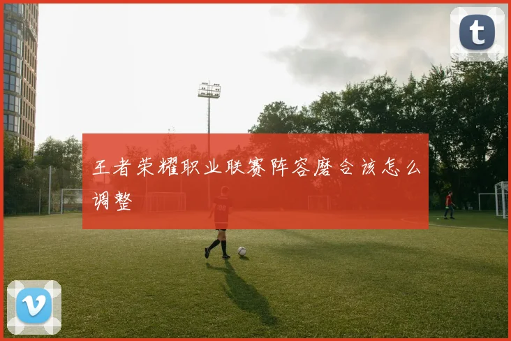 王者荣耀职业联赛阵容磨合该怎么调整