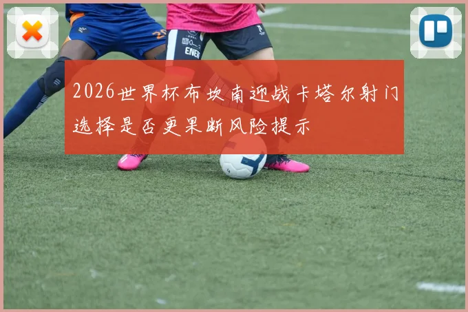 2026世界杯布坎南迎战卡塔尔射门选择是否更果断风险提示