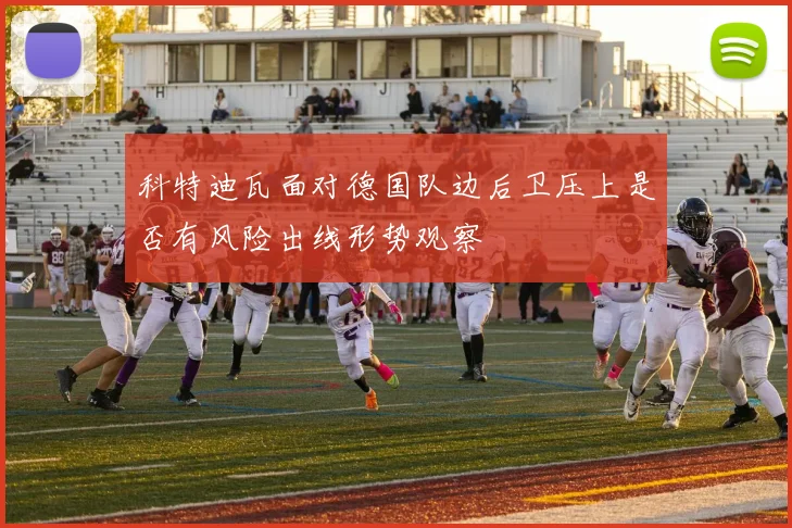 科特迪瓦面对德国队边后卫压上是否有风险出线形势观察