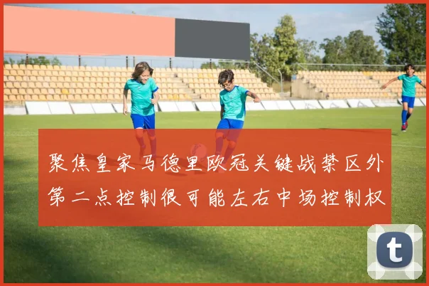 聚焦皇家马德里欧冠关键战禁区外第二点控制很可能左右中场控制权