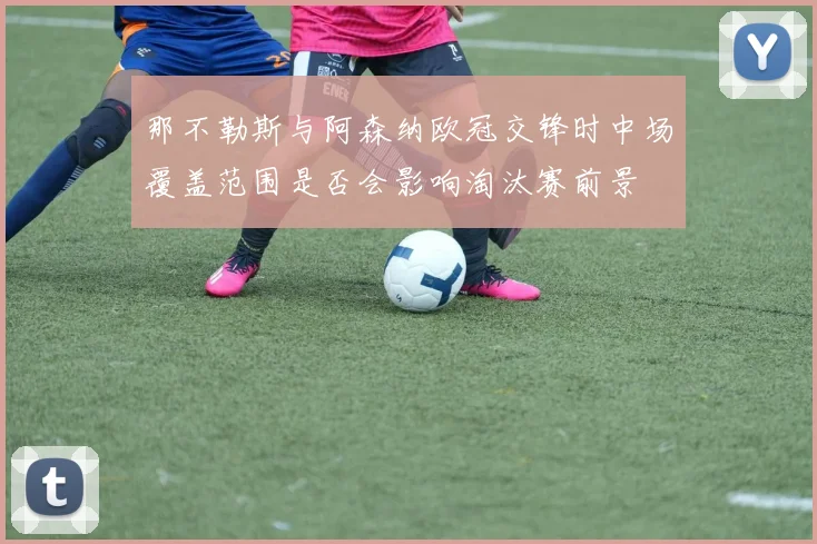 那不勒斯与阿森纳欧冠交锋时中场覆盖范围是否会影响淘汰赛前景