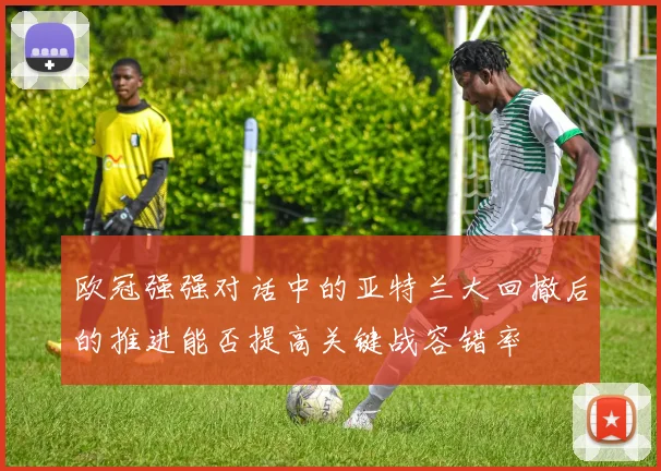 欧冠强强对话中的亚特兰大回撤后的推进能否提高关键战容错率