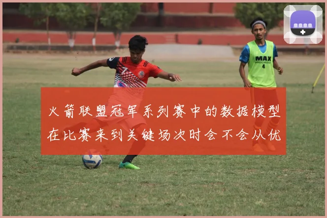 火箭联盟冠军系列赛中的数据模型在比赛来到关键场次时会不会从优势变成负担