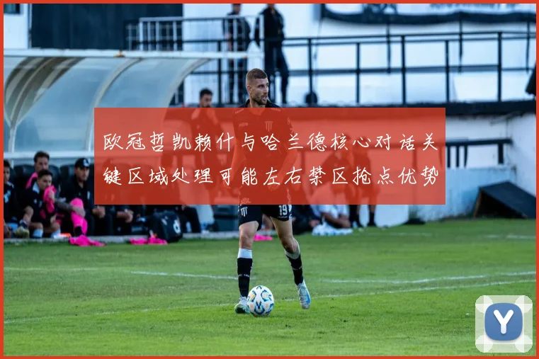 欧冠哲凯赖什与哈兰德核心对话关键区域处理可能左右禁区抢点优势