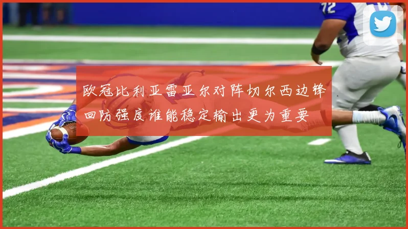 欧冠比利亚雷亚尔对阵切尔西边锋回防强度谁能稳定输出更为重要