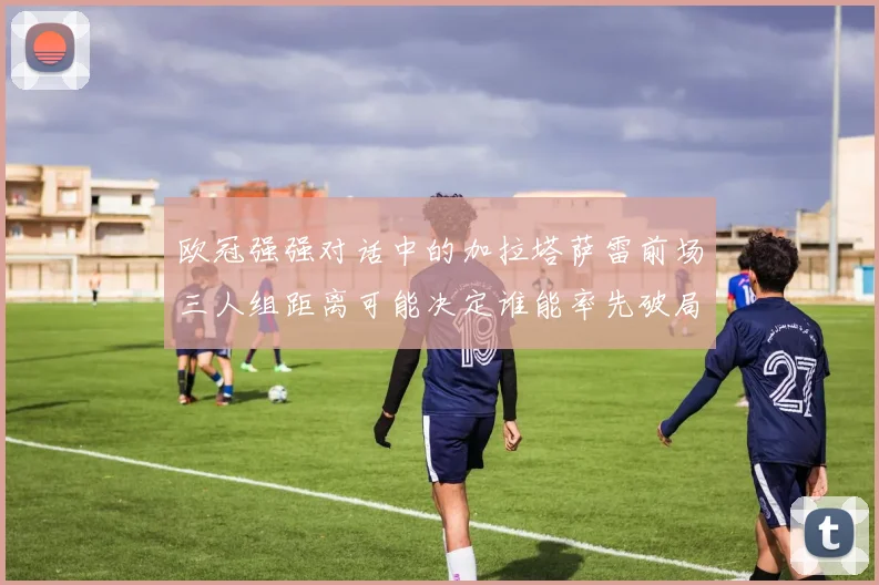 欧冠强强对话中的加拉塔萨雷前场三人组距离可能决定谁能率先破局