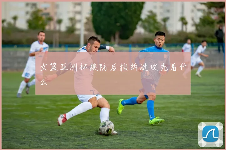女篮亚洲杯换防后挡拆进攻先看什么