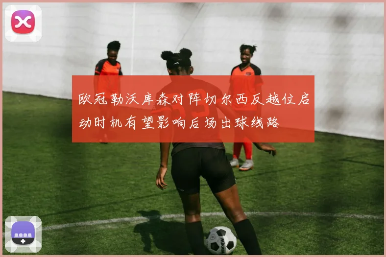 欧冠勒沃库森对阵切尔西反越位启动时机有望影响后场出球线路